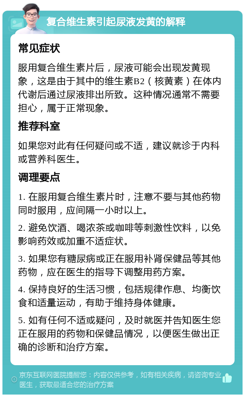 复合维生素引起尿液发黄的解释 常见症状 服用复合维生素片后，尿液可能会出现发黄现象，这是由于其中的维生素B2（核黄素）在体内代谢后通过尿液排出所致。这种情况通常不需要担心，属于正常现象。 推荐科室 如果您对此有任何疑问或不适，建议就诊于内科或营养科医生。 调理要点 1. 在服用复合维生素片时，注意不要与其他药物同时服用，应间隔一小时以上。 2. 避免饮酒、喝浓茶或咖啡等刺激性饮料，以免影响药效或加重不适症状。 3. 如果您有糖尿病或正在服用补肾保健品等其他药物，应在医生的指导下调整用药方案。 4. 保持良好的生活习惯，包括规律作息、均衡饮食和适量运动，有助于维持身体健康。 5. 如有任何不适或疑问，及时就医并告知医生您正在服用的药物和保健品情况，以便医生做出正确的诊断和治疗方案。