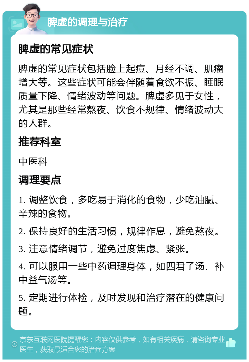 脾虚的调理与治疗 脾虚的常见症状 脾虚的常见症状包括脸上起痘、月经不调、肌瘤增大等。这些症状可能会伴随着食欲不振、睡眠质量下降、情绪波动等问题。脾虚多见于女性，尤其是那些经常熬夜、饮食不规律、情绪波动大的人群。 推荐科室 中医科 调理要点 1. 调整饮食，多吃易于消化的食物，少吃油腻、辛辣的食物。 2. 保持良好的生活习惯，规律作息，避免熬夜。 3. 注意情绪调节，避免过度焦虑、紧张。 4. 可以服用一些中药调理身体，如四君子汤、补中益气汤等。 5. 定期进行体检，及时发现和治疗潜在的健康问题。