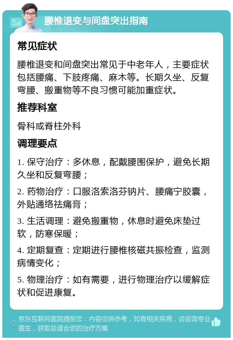 腰椎退变与间盘突出指南 常见症状 腰椎退变和间盘突出常见于中老年人，主要症状包括腰痛、下肢疼痛、麻木等。长期久坐、反复弯腰、搬重物等不良习惯可能加重症状。 推荐科室 骨科或脊柱外科 调理要点 1. 保守治疗：多休息，配戴腰围保护，避免长期久坐和反复弯腰； 2. 药物治疗：口服洛索洛芬钠片、腰痛宁胶囊，外贴通络祛痛膏； 3. 生活调理：避免搬重物，休息时避免床垫过软，防寒保暖； 4. 定期复查：定期进行腰椎核磁共振检查，监测病情变化； 5. 物理治疗：如有需要，进行物理治疗以缓解症状和促进康复。