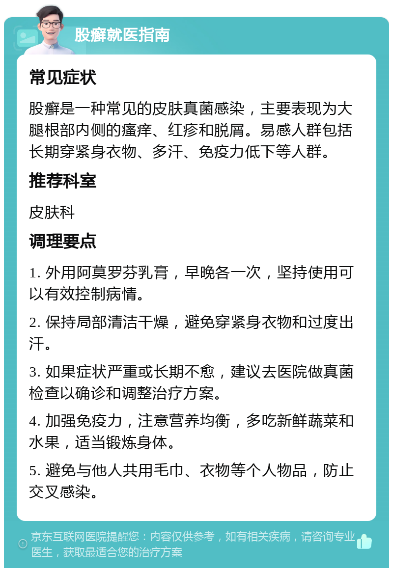 股癣就医指南 常见症状 股癣是一种常见的皮肤真菌感染，主要表现为大腿根部内侧的瘙痒、红疹和脱屑。易感人群包括长期穿紧身衣物、多汗、免疫力低下等人群。 推荐科室 皮肤科 调理要点 1. 外用阿莫罗芬乳膏，早晚各一次，坚持使用可以有效控制病情。 2. 保持局部清洁干燥，避免穿紧身衣物和过度出汗。 3. 如果症状严重或长期不愈，建议去医院做真菌检查以确诊和调整治疗方案。 4. 加强免疫力，注意营养均衡，多吃新鲜蔬菜和水果，适当锻炼身体。 5. 避免与他人共用毛巾、衣物等个人物品，防止交叉感染。