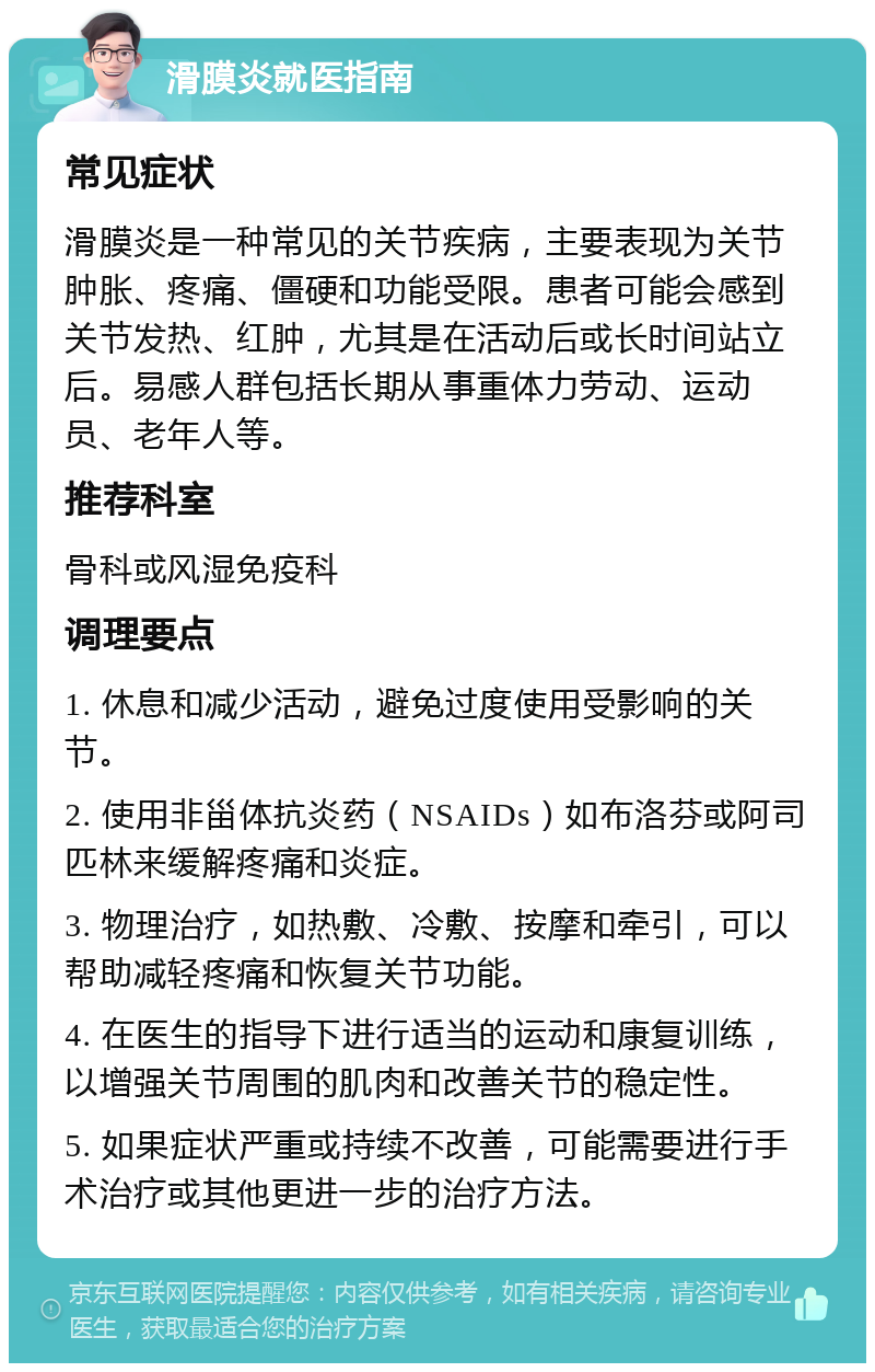 滑膜炎就医指南 常见症状 滑膜炎是一种常见的关节疾病，主要表现为关节肿胀、疼痛、僵硬和功能受限。患者可能会感到关节发热、红肿，尤其是在活动后或长时间站立后。易感人群包括长期从事重体力劳动、运动员、老年人等。 推荐科室 骨科或风湿免疫科 调理要点 1. 休息和减少活动，避免过度使用受影响的关节。 2. 使用非甾体抗炎药（NSAIDs）如布洛芬或阿司匹林来缓解疼痛和炎症。 3. 物理治疗，如热敷、冷敷、按摩和牵引，可以帮助减轻疼痛和恢复关节功能。 4. 在医生的指导下进行适当的运动和康复训练，以增强关节周围的肌肉和改善关节的稳定性。 5. 如果症状严重或持续不改善，可能需要进行手术治疗或其他更进一步的治疗方法。