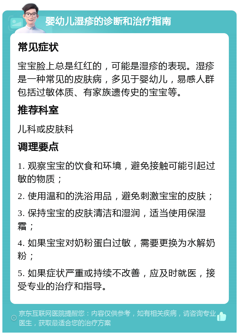 婴幼儿湿疹的诊断和治疗指南 常见症状 宝宝脸上总是红红的，可能是湿疹的表现。湿疹是一种常见的皮肤病，多见于婴幼儿，易感人群包括过敏体质、有家族遗传史的宝宝等。 推荐科室 儿科或皮肤科 调理要点 1. 观察宝宝的饮食和环境，避免接触可能引起过敏的物质； 2. 使用温和的洗浴用品，避免刺激宝宝的皮肤； 3. 保持宝宝的皮肤清洁和湿润，适当使用保湿霜； 4. 如果宝宝对奶粉蛋白过敏，需要更换为水解奶粉； 5. 如果症状严重或持续不改善，应及时就医，接受专业的治疗和指导。