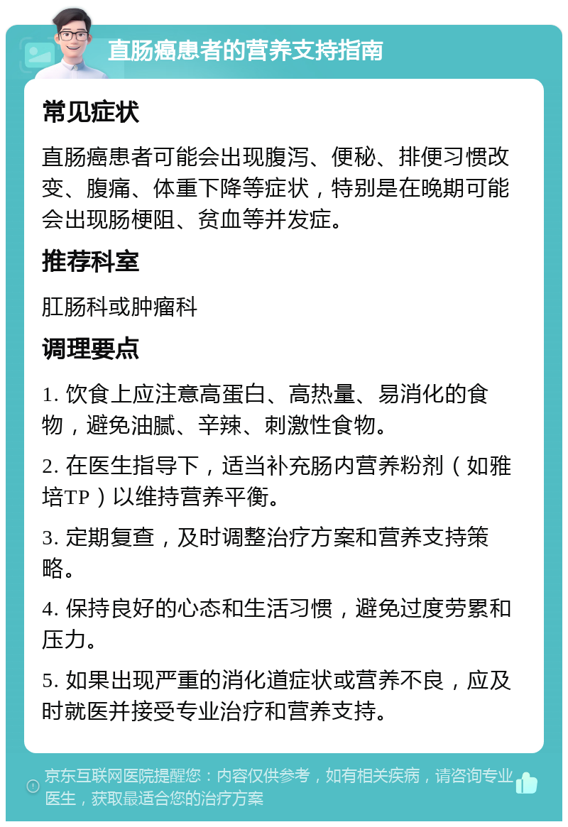 直肠癌患者的营养支持指南 常见症状 直肠癌患者可能会出现腹泻、便秘、排便习惯改变、腹痛、体重下降等症状，特别是在晚期可能会出现肠梗阻、贫血等并发症。 推荐科室 肛肠科或肿瘤科 调理要点 1. 饮食上应注意高蛋白、高热量、易消化的食物，避免油腻、辛辣、刺激性食物。 2. 在医生指导下，适当补充肠内营养粉剂（如雅培TP）以维持营养平衡。 3. 定期复查，及时调整治疗方案和营养支持策略。 4. 保持良好的心态和生活习惯，避免过度劳累和压力。 5. 如果出现严重的消化道症状或营养不良，应及时就医并接受专业治疗和营养支持。