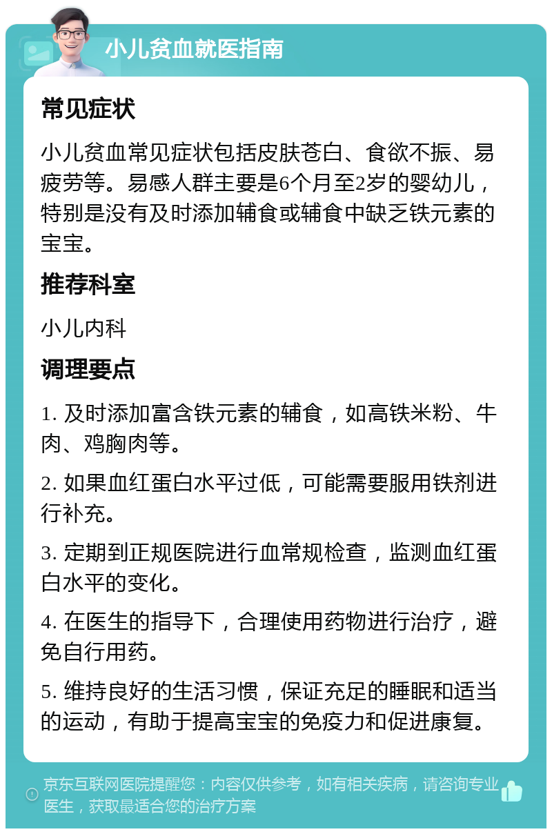 小儿贫血就医指南 常见症状 小儿贫血常见症状包括皮肤苍白、食欲不振、易疲劳等。易感人群主要是6个月至2岁的婴幼儿，特别是没有及时添加辅食或辅食中缺乏铁元素的宝宝。 推荐科室 小儿内科 调理要点 1. 及时添加富含铁元素的辅食，如高铁米粉、牛肉、鸡胸肉等。 2. 如果血红蛋白水平过低，可能需要服用铁剂进行补充。 3. 定期到正规医院进行血常规检查，监测血红蛋白水平的变化。 4. 在医生的指导下，合理使用药物进行治疗，避免自行用药。 5. 维持良好的生活习惯，保证充足的睡眠和适当的运动，有助于提高宝宝的免疫力和促进康复。