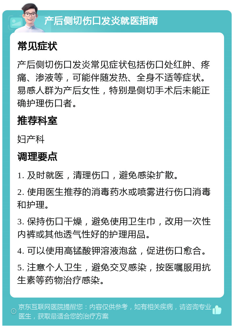 产后侧切伤口发炎就医指南 常见症状 产后侧切伤口发炎常见症状包括伤口处红肿、疼痛、渗液等，可能伴随发热、全身不适等症状。易感人群为产后女性，特别是侧切手术后未能正确护理伤口者。 推荐科室 妇产科 调理要点 1. 及时就医，清理伤口，避免感染扩散。 2. 使用医生推荐的消毒药水或喷雾进行伤口消毒和护理。 3. 保持伤口干燥，避免使用卫生巾，改用一次性内裤或其他透气性好的护理用品。 4. 可以使用高锰酸钾溶液泡盆，促进伤口愈合。 5. 注意个人卫生，避免交叉感染，按医嘱服用抗生素等药物治疗感染。