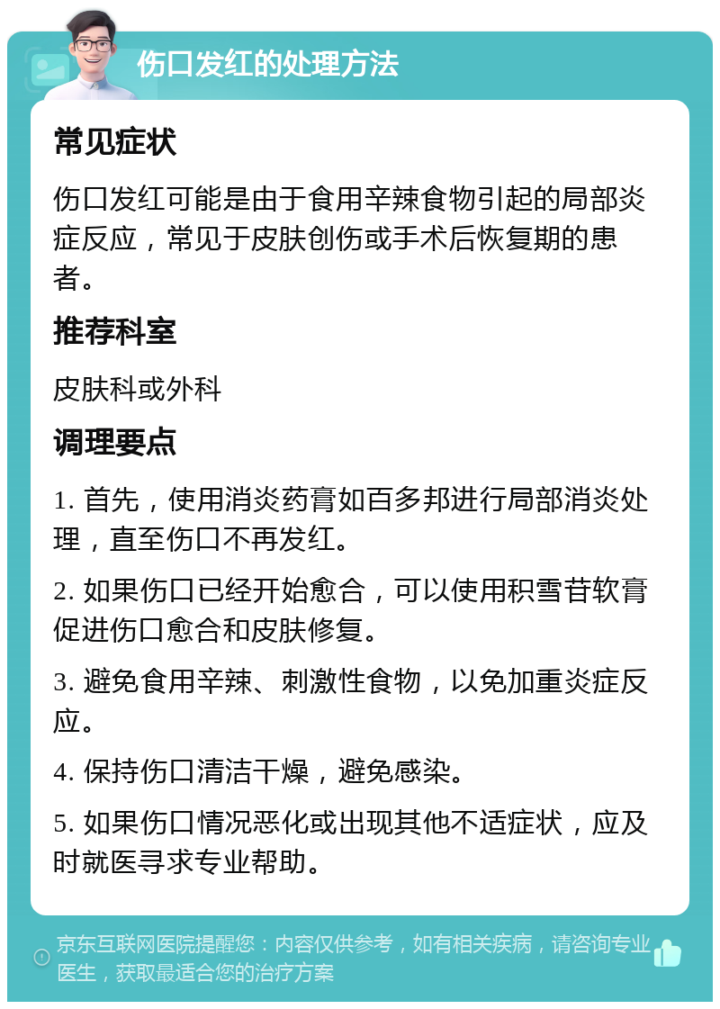 伤口发红的处理方法 常见症状 伤口发红可能是由于食用辛辣食物引起的局部炎症反应，常见于皮肤创伤或手术后恢复期的患者。 推荐科室 皮肤科或外科 调理要点 1. 首先，使用消炎药膏如百多邦进行局部消炎处理，直至伤口不再发红。 2. 如果伤口已经开始愈合，可以使用积雪苷软膏促进伤口愈合和皮肤修复。 3. 避免食用辛辣、刺激性食物，以免加重炎症反应。 4. 保持伤口清洁干燥，避免感染。 5. 如果伤口情况恶化或出现其他不适症状，应及时就医寻求专业帮助。