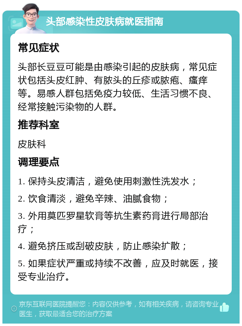 头部感染性皮肤病就医指南 常见症状 头部长豆豆可能是由感染引起的皮肤病，常见症状包括头皮红肿、有脓头的丘疹或脓疱、瘙痒等。易感人群包括免疫力较低、生活习惯不良、经常接触污染物的人群。 推荐科室 皮肤科 调理要点 1. 保持头皮清洁，避免使用刺激性洗发水； 2. 饮食清淡，避免辛辣、油腻食物； 3. 外用莫匹罗星软膏等抗生素药膏进行局部治疗； 4. 避免挤压或刮破皮肤，防止感染扩散； 5. 如果症状严重或持续不改善，应及时就医，接受专业治疗。