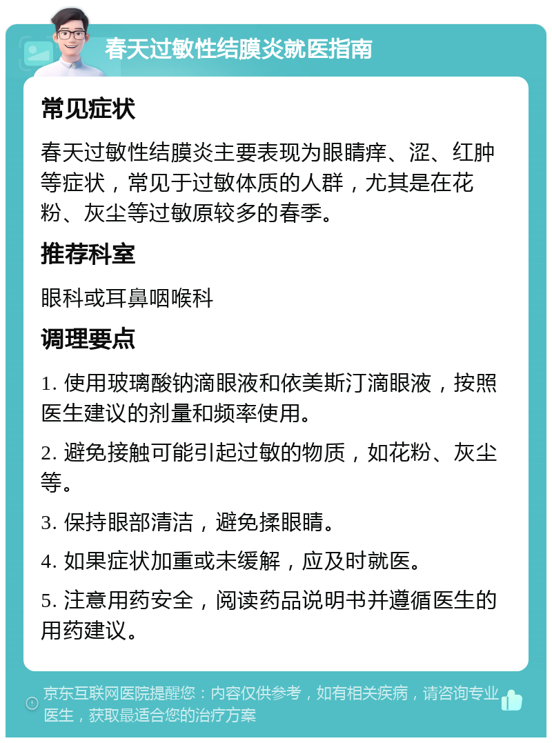 春天过敏性结膜炎就医指南 常见症状 春天过敏性结膜炎主要表现为眼睛痒、涩、红肿等症状，常见于过敏体质的人群，尤其是在花粉、灰尘等过敏原较多的春季。 推荐科室 眼科或耳鼻咽喉科 调理要点 1. 使用玻璃酸钠滴眼液和依美斯汀滴眼液，按照医生建议的剂量和频率使用。 2. 避免接触可能引起过敏的物质，如花粉、灰尘等。 3. 保持眼部清洁，避免揉眼睛。 4. 如果症状加重或未缓解，应及时就医。 5. 注意用药安全，阅读药品说明书并遵循医生的用药建议。