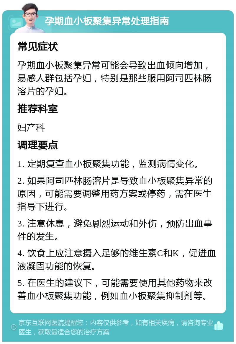 孕期血小板聚集异常处理指南 常见症状 孕期血小板聚集异常可能会导致出血倾向增加，易感人群包括孕妇，特别是那些服用阿司匹林肠溶片的孕妇。 推荐科室 妇产科 调理要点 1. 定期复查血小板聚集功能，监测病情变化。 2. 如果阿司匹林肠溶片是导致血小板聚集异常的原因，可能需要调整用药方案或停药，需在医生指导下进行。 3. 注意休息，避免剧烈运动和外伤，预防出血事件的发生。 4. 饮食上应注意摄入足够的维生素C和K，促进血液凝固功能的恢复。 5. 在医生的建议下，可能需要使用其他药物来改善血小板聚集功能，例如血小板聚集抑制剂等。