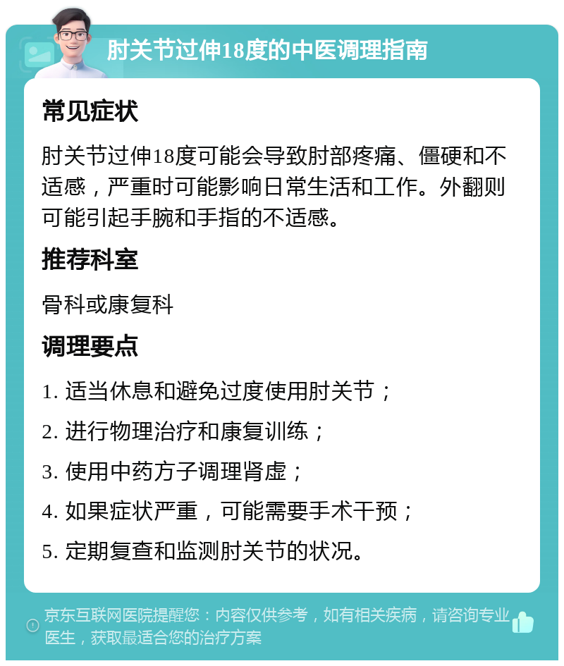 肘关节过伸18度的中医调理指南 常见症状 肘关节过伸18度可能会导致肘部疼痛、僵硬和不适感，严重时可能影响日常生活和工作。外翻则可能引起手腕和手指的不适感。 推荐科室 骨科或康复科 调理要点 1. 适当休息和避免过度使用肘关节； 2. 进行物理治疗和康复训练； 3. 使用中药方子调理肾虚； 4. 如果症状严重，可能需要手术干预； 5. 定期复查和监测肘关节的状况。