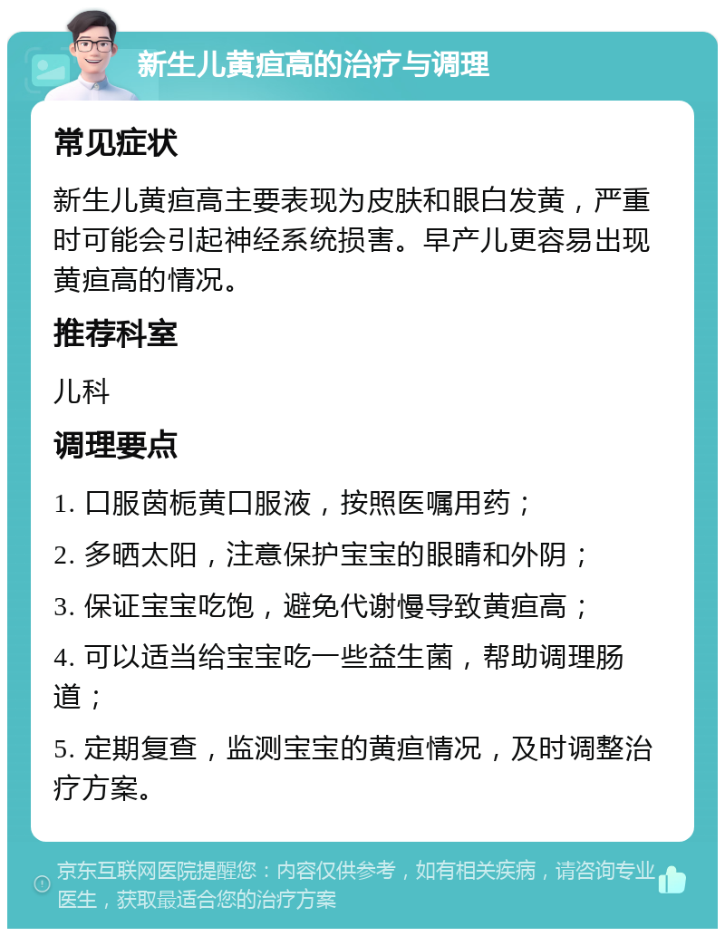 新生儿黄疸高的治疗与调理 常见症状 新生儿黄疸高主要表现为皮肤和眼白发黄，严重时可能会引起神经系统损害。早产儿更容易出现黄疸高的情况。 推荐科室 儿科 调理要点 1. 口服茵栀黄口服液，按照医嘱用药； 2. 多晒太阳，注意保护宝宝的眼睛和外阴； 3. 保证宝宝吃饱，避免代谢慢导致黄疸高； 4. 可以适当给宝宝吃一些益生菌，帮助调理肠道； 5. 定期复查，监测宝宝的黄疸情况，及时调整治疗方案。