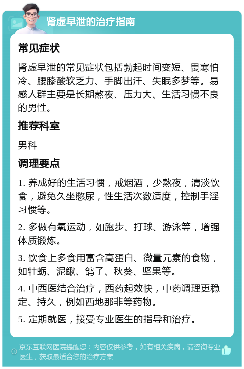 肾虚早泄的治疗指南 常见症状 肾虚早泄的常见症状包括勃起时间变短、畏寒怕冷、腰膝酸软乏力、手脚出汗、失眠多梦等。易感人群主要是长期熬夜、压力大、生活习惯不良的男性。 推荐科室 男科 调理要点 1. 养成好的生活习惯，戒烟酒，少熬夜，清淡饮食，避免久坐憋尿，性生活次数适度，控制手淫习惯等。 2. 多做有氧运动，如跑步、打球、游泳等，增强体质锻炼。 3. 饮食上多食用富含高蛋白、微量元素的食物，如牡蛎、泥鳅、鸽子、秋葵、坚果等。 4. 中西医结合治疗，西药起效快，中药调理更稳定、持久，例如西地那非等药物。 5. 定期就医，接受专业医生的指导和治疗。