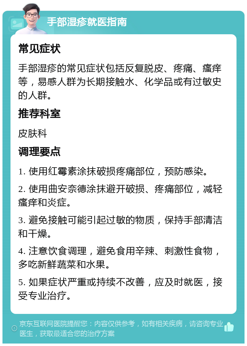 手部湿疹就医指南 常见症状 手部湿疹的常见症状包括反复脱皮、疼痛、瘙痒等，易感人群为长期接触水、化学品或有过敏史的人群。 推荐科室 皮肤科 调理要点 1. 使用红霉素涂抹破损疼痛部位，预防感染。 2. 使用曲安奈德涂抹避开破损、疼痛部位，减轻瘙痒和炎症。 3. 避免接触可能引起过敏的物质，保持手部清洁和干燥。 4. 注意饮食调理，避免食用辛辣、刺激性食物，多吃新鲜蔬菜和水果。 5. 如果症状严重或持续不改善，应及时就医，接受专业治疗。