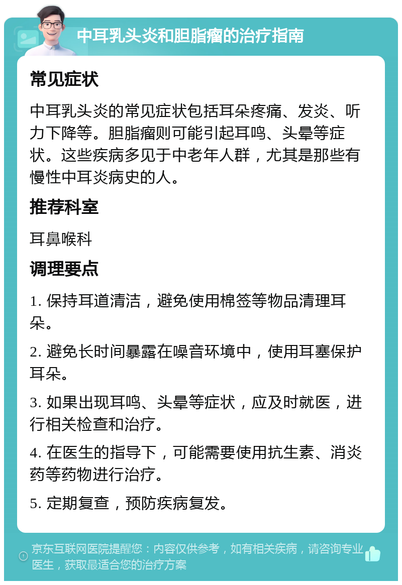 中耳乳头炎和胆脂瘤的治疗指南 常见症状 中耳乳头炎的常见症状包括耳朵疼痛、发炎、听力下降等。胆脂瘤则可能引起耳鸣、头晕等症状。这些疾病多见于中老年人群，尤其是那些有慢性中耳炎病史的人。 推荐科室 耳鼻喉科 调理要点 1. 保持耳道清洁，避免使用棉签等物品清理耳朵。 2. 避免长时间暴露在噪音环境中，使用耳塞保护耳朵。 3. 如果出现耳鸣、头晕等症状，应及时就医，进行相关检查和治疗。 4. 在医生的指导下，可能需要使用抗生素、消炎药等药物进行治疗。 5. 定期复查，预防疾病复发。