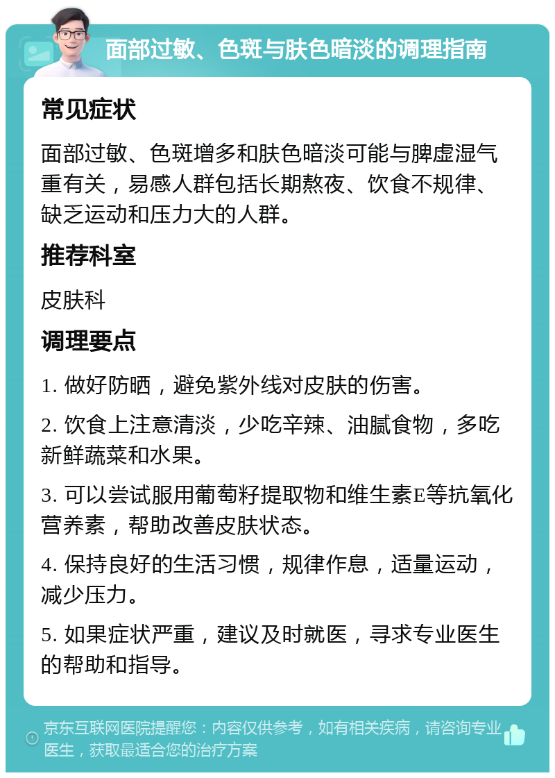 面部过敏、色斑与肤色暗淡的调理指南 常见症状 面部过敏、色斑增多和肤色暗淡可能与脾虚湿气重有关，易感人群包括长期熬夜、饮食不规律、缺乏运动和压力大的人群。 推荐科室 皮肤科 调理要点 1. 做好防晒，避免紫外线对皮肤的伤害。 2. 饮食上注意清淡，少吃辛辣、油腻食物，多吃新鲜蔬菜和水果。 3. 可以尝试服用葡萄籽提取物和维生素E等抗氧化营养素，帮助改善皮肤状态。 4. 保持良好的生活习惯，规律作息，适量运动，减少压力。 5. 如果症状严重，建议及时就医，寻求专业医生的帮助和指导。