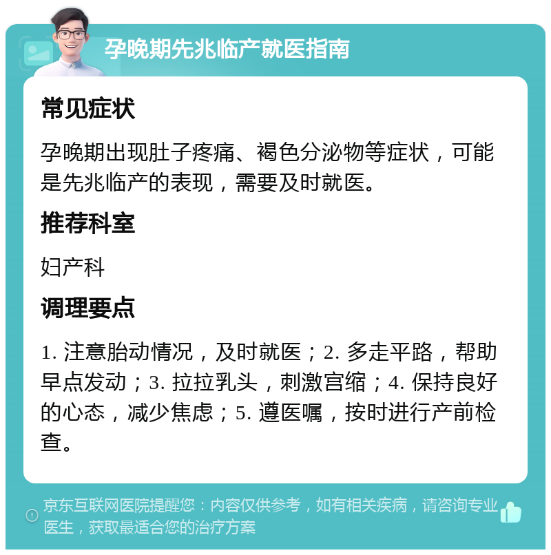 孕晚期先兆临产就医指南 常见症状 孕晚期出现肚子疼痛、褐色分泌物等症状，可能是先兆临产的表现，需要及时就医。 推荐科室 妇产科 调理要点 1. 注意胎动情况，及时就医；2. 多走平路，帮助早点发动；3. 拉拉乳头，刺激宫缩；4. 保持良好的心态，减少焦虑；5. 遵医嘱，按时进行产前检查。