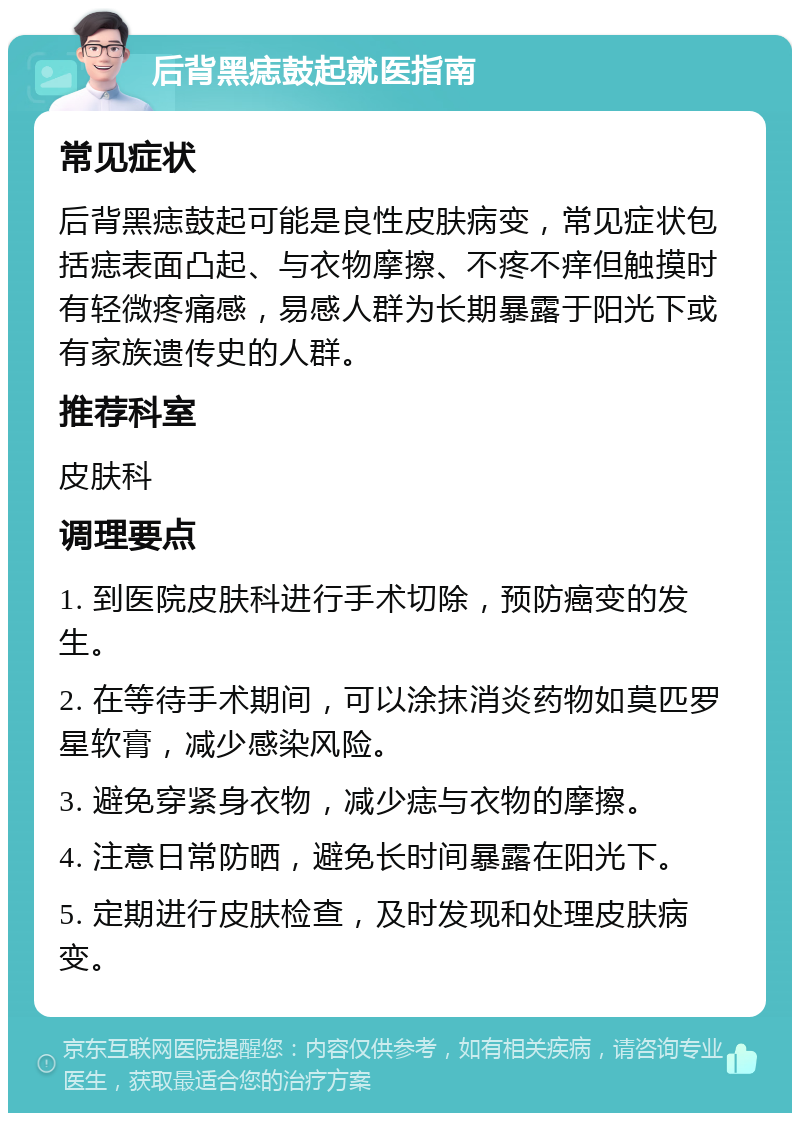 后背黑痣鼓起就医指南 常见症状 后背黑痣鼓起可能是良性皮肤病变，常见症状包括痣表面凸起、与衣物摩擦、不疼不痒但触摸时有轻微疼痛感，易感人群为长期暴露于阳光下或有家族遗传史的人群。 推荐科室 皮肤科 调理要点 1. 到医院皮肤科进行手术切除，预防癌变的发生。 2. 在等待手术期间，可以涂抹消炎药物如莫匹罗星软膏，减少感染风险。 3. 避免穿紧身衣物，减少痣与衣物的摩擦。 4. 注意日常防晒，避免长时间暴露在阳光下。 5. 定期进行皮肤检查，及时发现和处理皮肤病变。