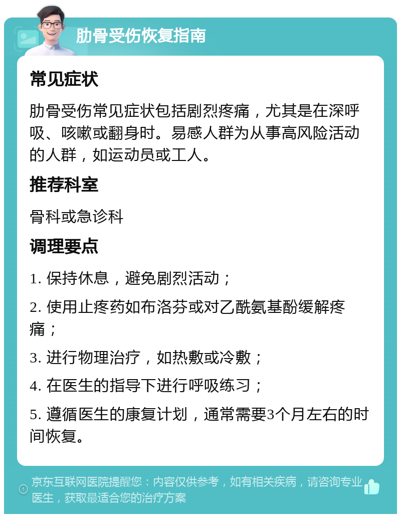 肋骨受伤恢复指南 常见症状 肋骨受伤常见症状包括剧烈疼痛，尤其是在深呼吸、咳嗽或翻身时。易感人群为从事高风险活动的人群，如运动员或工人。 推荐科室 骨科或急诊科 调理要点 1. 保持休息，避免剧烈活动； 2. 使用止疼药如布洛芬或对乙酰氨基酚缓解疼痛； 3. 进行物理治疗，如热敷或冷敷； 4. 在医生的指导下进行呼吸练习； 5. 遵循医生的康复计划，通常需要3个月左右的时间恢复。