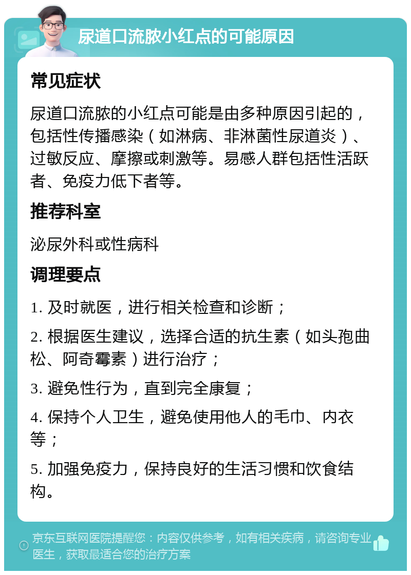 尿道口流脓小红点的可能原因 常见症状 尿道口流脓的小红点可能是由多种原因引起的，包括性传播感染（如淋病、非淋菌性尿道炎）、过敏反应、摩擦或刺激等。易感人群包括性活跃者、免疫力低下者等。 推荐科室 泌尿外科或性病科 调理要点 1. 及时就医，进行相关检查和诊断； 2. 根据医生建议，选择合适的抗生素（如头孢曲松、阿奇霉素）进行治疗； 3. 避免性行为，直到完全康复； 4. 保持个人卫生，避免使用他人的毛巾、内衣等； 5. 加强免疫力，保持良好的生活习惯和饮食结构。