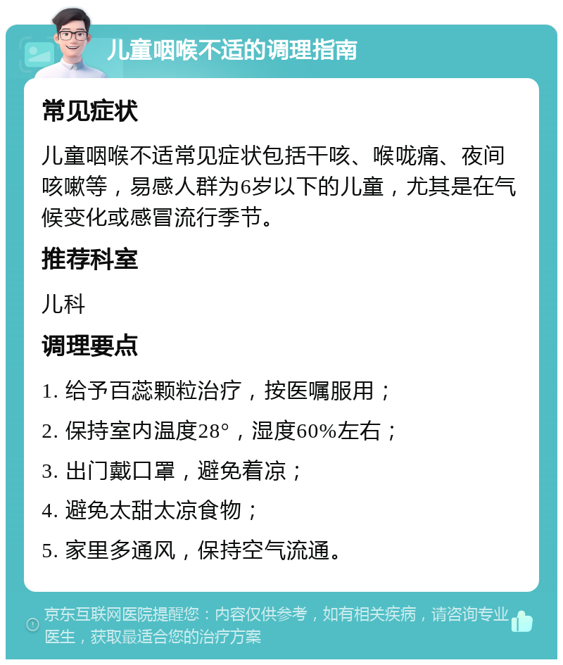 儿童咽喉不适的调理指南 常见症状 儿童咽喉不适常见症状包括干咳、喉咙痛、夜间咳嗽等，易感人群为6岁以下的儿童，尤其是在气候变化或感冒流行季节。 推荐科室 儿科 调理要点 1. 给予百蕊颗粒治疗，按医嘱服用； 2. 保持室内温度28°，湿度60%左右； 3. 出门戴口罩，避免着凉； 4. 避免太甜太凉食物； 5. 家里多通风，保持空气流通。