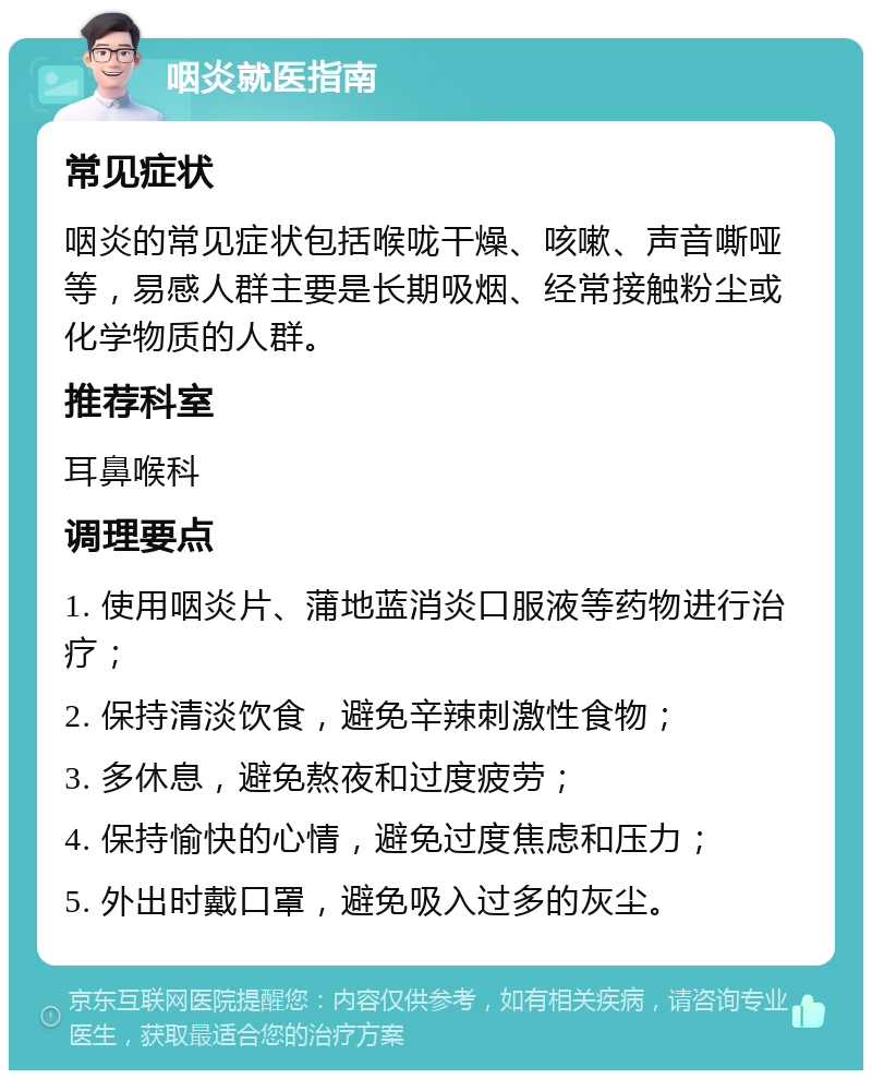 咽炎就医指南 常见症状 咽炎的常见症状包括喉咙干燥、咳嗽、声音嘶哑等，易感人群主要是长期吸烟、经常接触粉尘或化学物质的人群。 推荐科室 耳鼻喉科 调理要点 1. 使用咽炎片、蒲地蓝消炎口服液等药物进行治疗； 2. 保持清淡饮食，避免辛辣刺激性食物； 3. 多休息，避免熬夜和过度疲劳； 4. 保持愉快的心情，避免过度焦虑和压力； 5. 外出时戴口罩，避免吸入过多的灰尘。