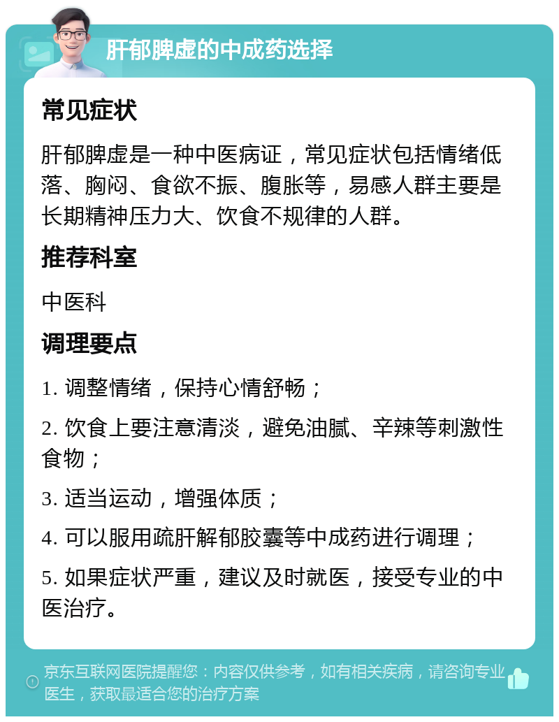 肝郁脾虚的中成药选择 常见症状 肝郁脾虚是一种中医病证，常见症状包括情绪低落、胸闷、食欲不振、腹胀等，易感人群主要是长期精神压力大、饮食不规律的人群。 推荐科室 中医科 调理要点 1. 调整情绪，保持心情舒畅； 2. 饮食上要注意清淡，避免油腻、辛辣等刺激性食物； 3. 适当运动，增强体质； 4. 可以服用疏肝解郁胶囊等中成药进行调理； 5. 如果症状严重，建议及时就医，接受专业的中医治疗。