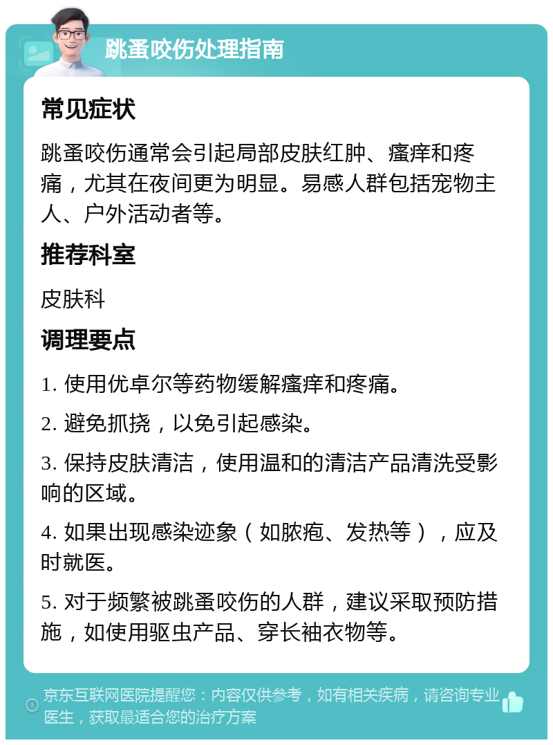 跳蚤咬伤处理指南 常见症状 跳蚤咬伤通常会引起局部皮肤红肿、瘙痒和疼痛，尤其在夜间更为明显。易感人群包括宠物主人、户外活动者等。 推荐科室 皮肤科 调理要点 1. 使用优卓尔等药物缓解瘙痒和疼痛。 2. 避免抓挠，以免引起感染。 3. 保持皮肤清洁，使用温和的清洁产品清洗受影响的区域。 4. 如果出现感染迹象（如脓疱、发热等），应及时就医。 5. 对于频繁被跳蚤咬伤的人群，建议采取预防措施，如使用驱虫产品、穿长袖衣物等。