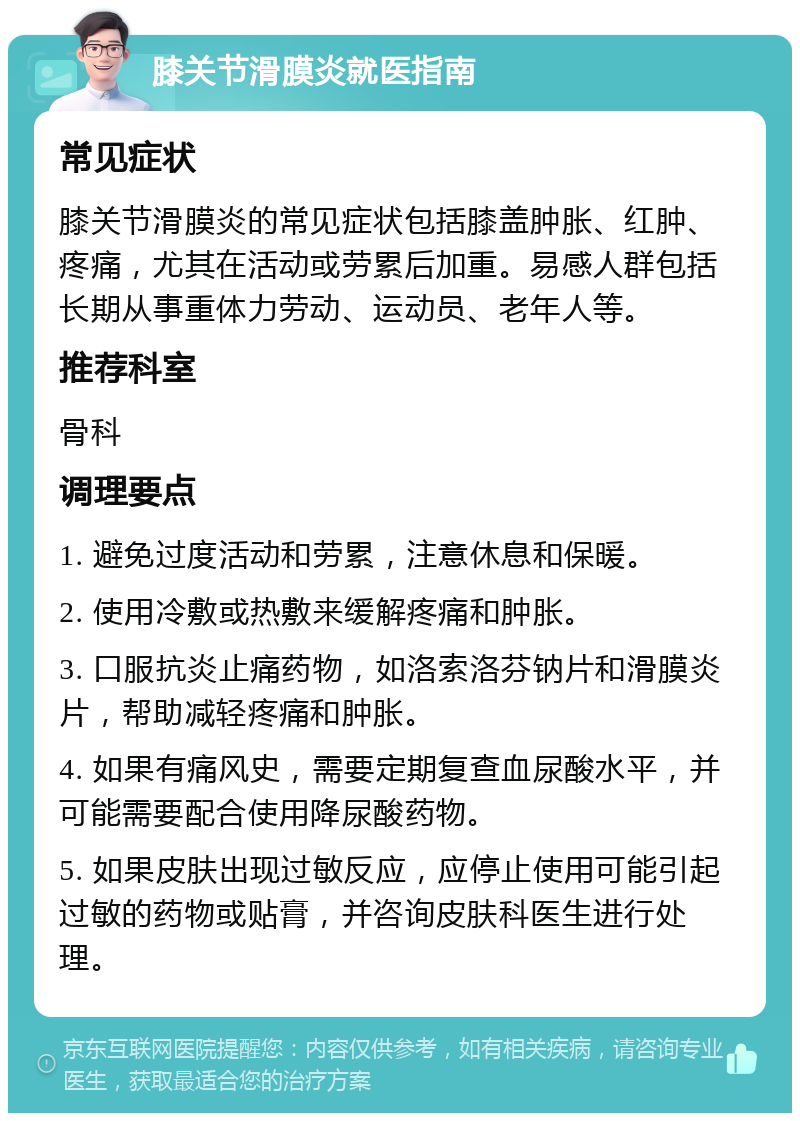 膝关节滑膜炎就医指南 常见症状 膝关节滑膜炎的常见症状包括膝盖肿胀、红肿、疼痛，尤其在活动或劳累后加重。易感人群包括长期从事重体力劳动、运动员、老年人等。 推荐科室 骨科 调理要点 1. 避免过度活动和劳累，注意休息和保暖。 2. 使用冷敷或热敷来缓解疼痛和肿胀。 3. 口服抗炎止痛药物，如洛索洛芬钠片和滑膜炎片，帮助减轻疼痛和肿胀。 4. 如果有痛风史，需要定期复查血尿酸水平，并可能需要配合使用降尿酸药物。 5. 如果皮肤出现过敏反应，应停止使用可能引起过敏的药物或贴膏，并咨询皮肤科医生进行处理。