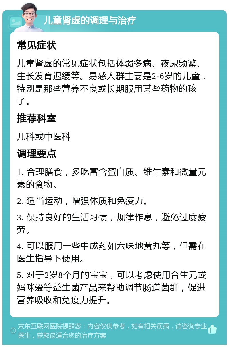 儿童肾虚的调理与治疗 常见症状 儿童肾虚的常见症状包括体弱多病、夜尿频繁、生长发育迟缓等。易感人群主要是2-6岁的儿童，特别是那些营养不良或长期服用某些药物的孩子。 推荐科室 儿科或中医科 调理要点 1. 合理膳食，多吃富含蛋白质、维生素和微量元素的食物。 2. 适当运动，增强体质和免疫力。 3. 保持良好的生活习惯，规律作息，避免过度疲劳。 4. 可以服用一些中成药如六味地黄丸等，但需在医生指导下使用。 5. 对于2岁8个月的宝宝，可以考虑使用合生元或妈咪爱等益生菌产品来帮助调节肠道菌群，促进营养吸收和免疫力提升。