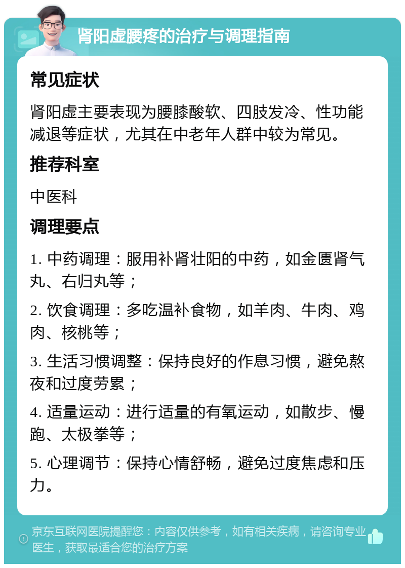 肾阳虚腰疼的治疗与调理指南 常见症状 肾阳虚主要表现为腰膝酸软、四肢发冷、性功能减退等症状，尤其在中老年人群中较为常见。 推荐科室 中医科 调理要点 1. 中药调理：服用补肾壮阳的中药，如金匮肾气丸、右归丸等； 2. 饮食调理：多吃温补食物，如羊肉、牛肉、鸡肉、核桃等； 3. 生活习惯调整：保持良好的作息习惯，避免熬夜和过度劳累； 4. 适量运动：进行适量的有氧运动，如散步、慢跑、太极拳等； 5. 心理调节：保持心情舒畅，避免过度焦虑和压力。