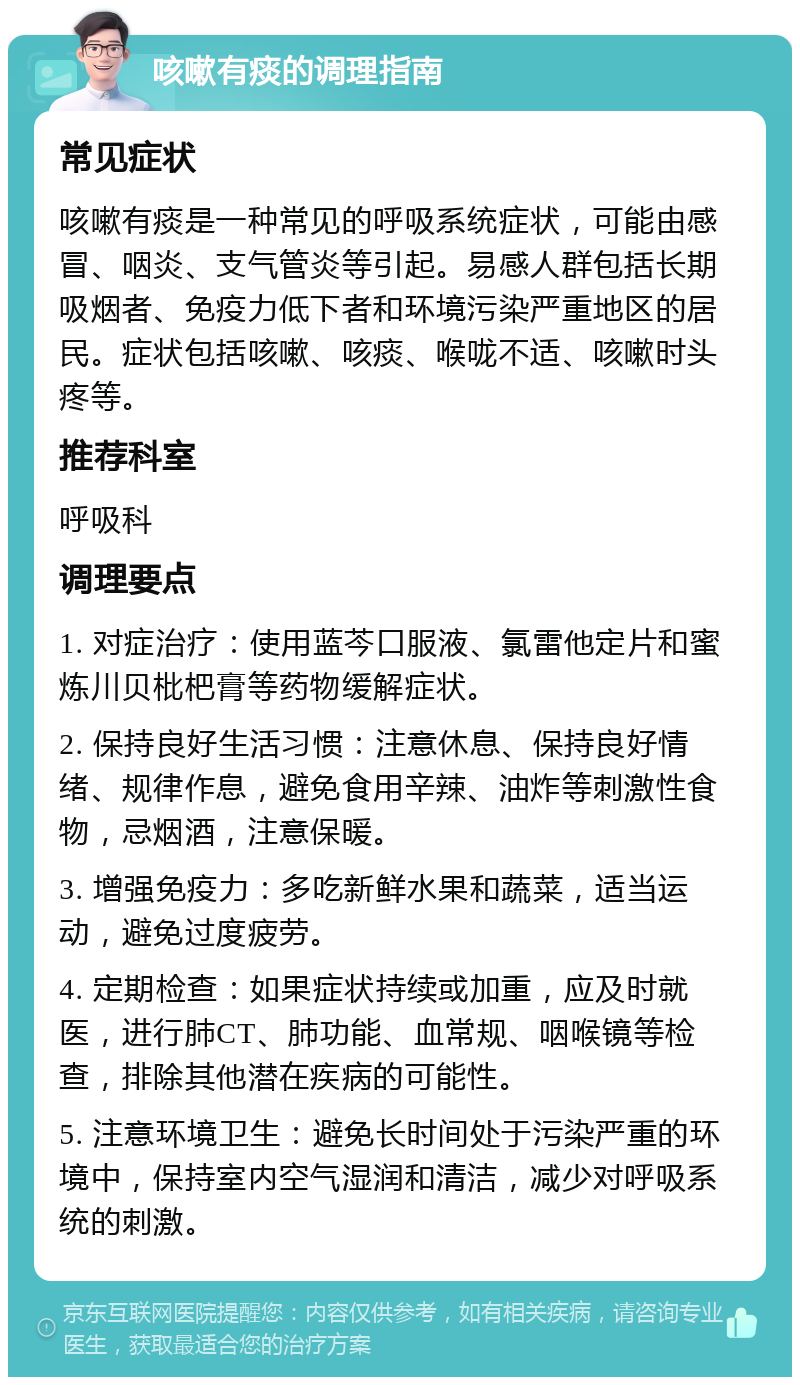 咳嗽有痰的调理指南 常见症状 咳嗽有痰是一种常见的呼吸系统症状，可能由感冒、咽炎、支气管炎等引起。易感人群包括长期吸烟者、免疫力低下者和环境污染严重地区的居民。症状包括咳嗽、咳痰、喉咙不适、咳嗽时头疼等。 推荐科室 呼吸科 调理要点 1. 对症治疗：使用蓝芩口服液、氯雷他定片和蜜炼川贝枇杷膏等药物缓解症状。 2. 保持良好生活习惯：注意休息、保持良好情绪、规律作息，避免食用辛辣、油炸等刺激性食物，忌烟酒，注意保暖。 3. 增强免疫力：多吃新鲜水果和蔬菜，适当运动，避免过度疲劳。 4. 定期检查：如果症状持续或加重，应及时就医，进行肺CT、肺功能、血常规、咽喉镜等检查，排除其他潜在疾病的可能性。 5. 注意环境卫生：避免长时间处于污染严重的环境中，保持室内空气湿润和清洁，减少对呼吸系统的刺激。