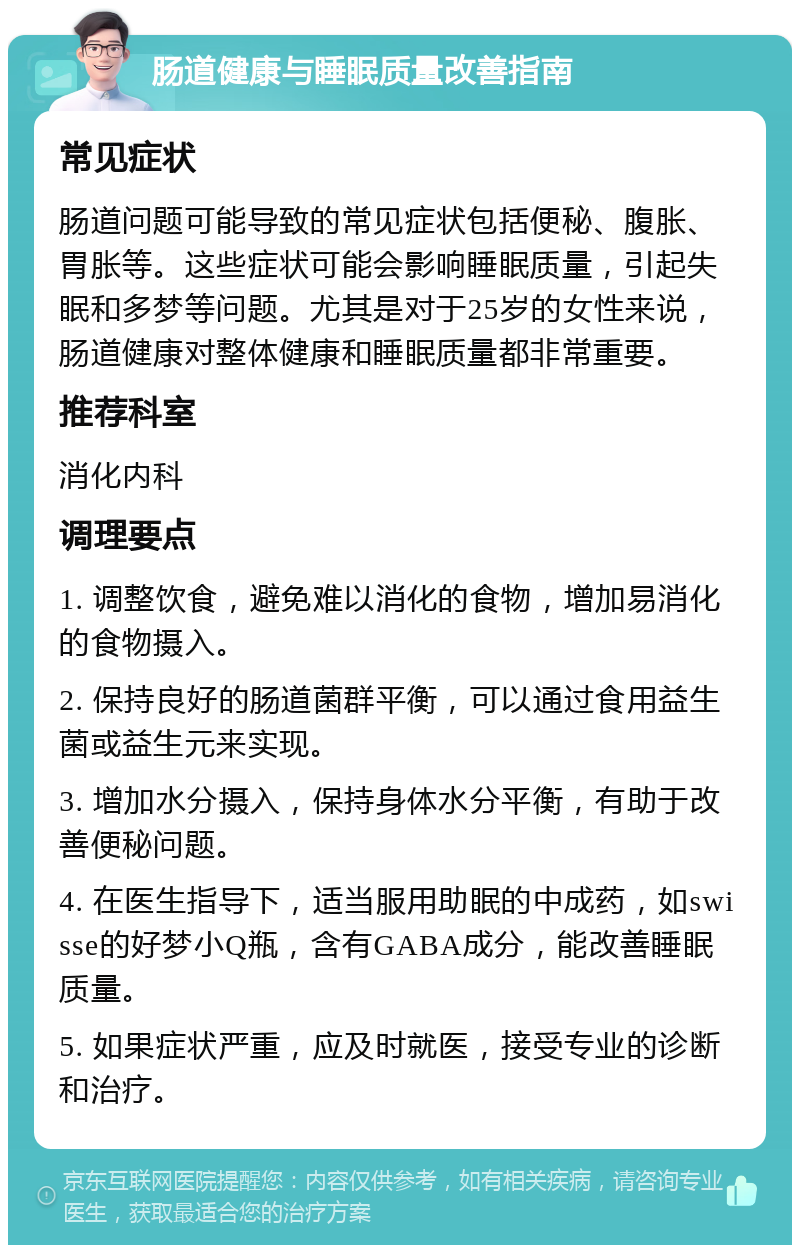 肠道健康与睡眠质量改善指南 常见症状 肠道问题可能导致的常见症状包括便秘、腹胀、胃胀等。这些症状可能会影响睡眠质量，引起失眠和多梦等问题。尤其是对于25岁的女性来说，肠道健康对整体健康和睡眠质量都非常重要。 推荐科室 消化内科 调理要点 1. 调整饮食，避免难以消化的食物，增加易消化的食物摄入。 2. 保持良好的肠道菌群平衡，可以通过食用益生菌或益生元来实现。 3. 增加水分摄入，保持身体水分平衡，有助于改善便秘问题。 4. 在医生指导下，适当服用助眠的中成药，如swisse的好梦小Q瓶，含有GABA成分，能改善睡眠质量。 5. 如果症状严重，应及时就医，接受专业的诊断和治疗。