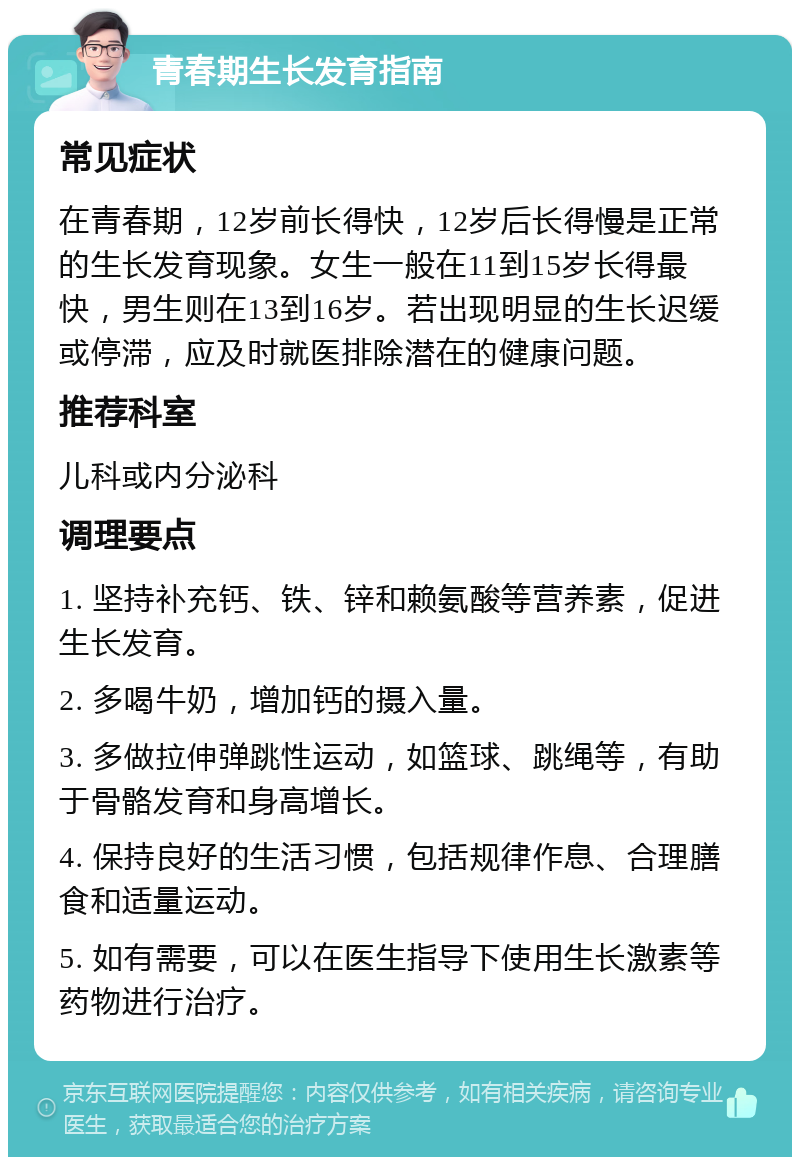 青春期生长发育指南 常见症状 在青春期，12岁前长得快，12岁后长得慢是正常的生长发育现象。女生一般在11到15岁长得最快，男生则在13到16岁。若出现明显的生长迟缓或停滞，应及时就医排除潜在的健康问题。 推荐科室 儿科或内分泌科 调理要点 1. 坚持补充钙、铁、锌和赖氨酸等营养素，促进生长发育。 2. 多喝牛奶，增加钙的摄入量。 3. 多做拉伸弹跳性运动，如篮球、跳绳等，有助于骨骼发育和身高增长。 4. 保持良好的生活习惯，包括规律作息、合理膳食和适量运动。 5. 如有需要，可以在医生指导下使用生长激素等药物进行治疗。