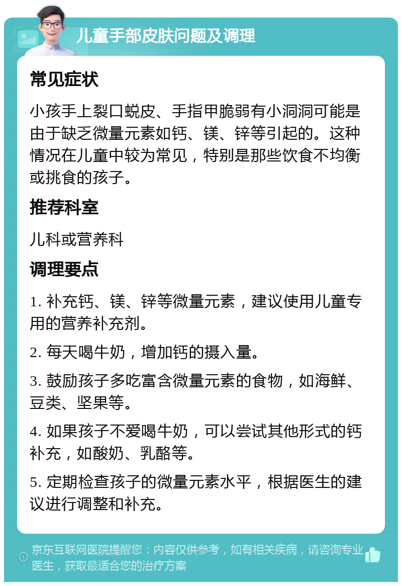 儿童手部皮肤问题及调理 常见症状 小孩手上裂口蜕皮、手指甲脆弱有小洞洞可能是由于缺乏微量元素如钙、镁、锌等引起的。这种情况在儿童中较为常见，特别是那些饮食不均衡或挑食的孩子。 推荐科室 儿科或营养科 调理要点 1. 补充钙、镁、锌等微量元素，建议使用儿童专用的营养补充剂。 2. 每天喝牛奶，增加钙的摄入量。 3. 鼓励孩子多吃富含微量元素的食物，如海鲜、豆类、坚果等。 4. 如果孩子不爱喝牛奶，可以尝试其他形式的钙补充，如酸奶、乳酪等。 5. 定期检查孩子的微量元素水平，根据医生的建议进行调整和补充。