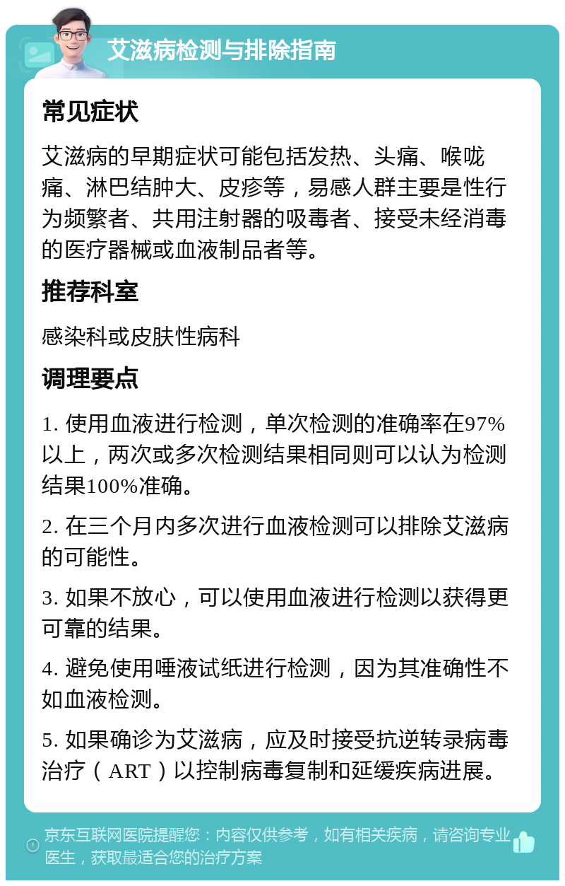 艾滋病检测与排除指南 常见症状 艾滋病的早期症状可能包括发热、头痛、喉咙痛、淋巴结肿大、皮疹等，易感人群主要是性行为频繁者、共用注射器的吸毒者、接受未经消毒的医疗器械或血液制品者等。 推荐科室 感染科或皮肤性病科 调理要点 1. 使用血液进行检测，单次检测的准确率在97%以上，两次或多次检测结果相同则可以认为检测结果100%准确。 2. 在三个月内多次进行血液检测可以排除艾滋病的可能性。 3. 如果不放心，可以使用血液进行检测以获得更可靠的结果。 4. 避免使用唾液试纸进行检测，因为其准确性不如血液检测。 5. 如果确诊为艾滋病，应及时接受抗逆转录病毒治疗（ART）以控制病毒复制和延缓疾病进展。