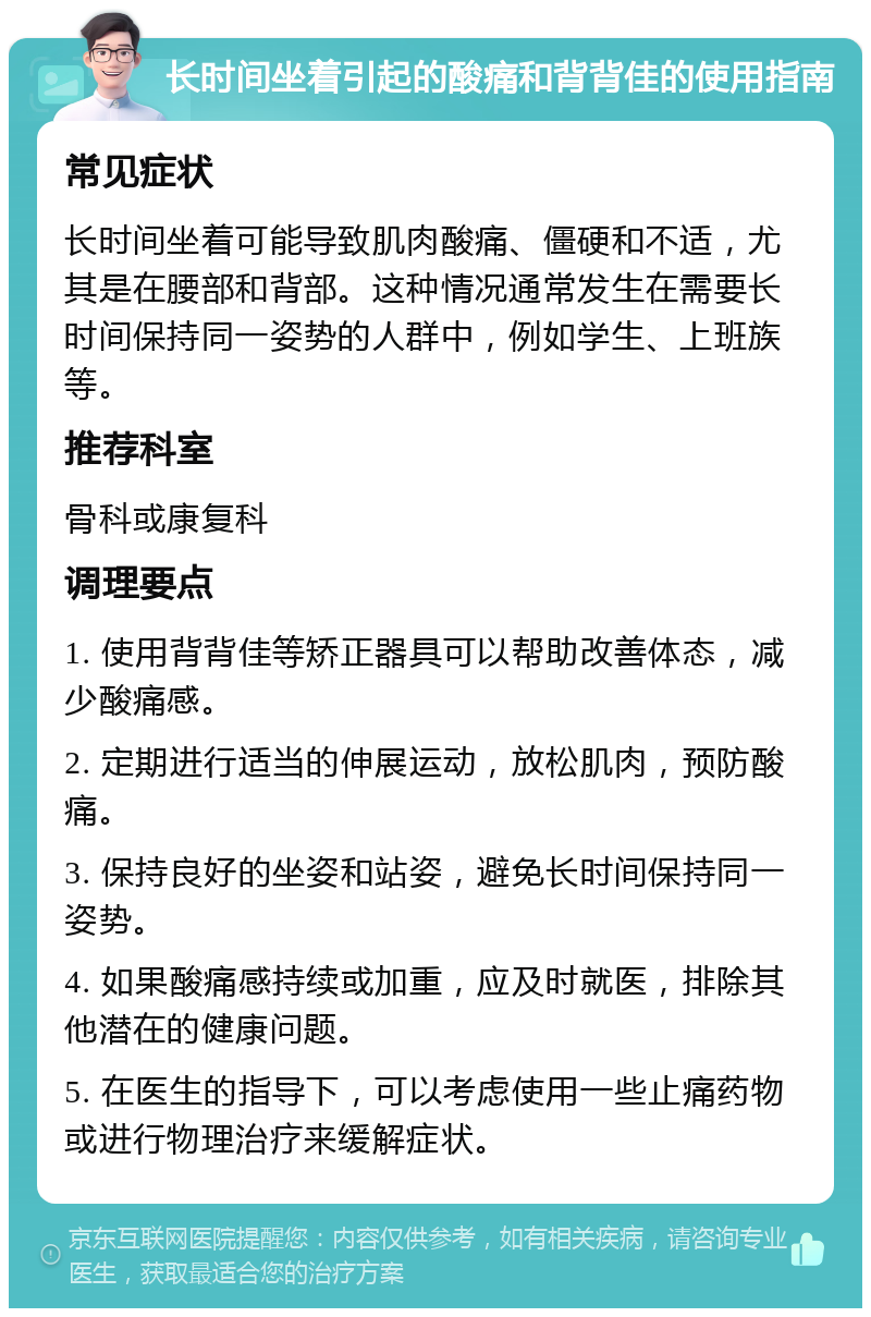 长时间坐着引起的酸痛和背背佳的使用指南 常见症状 长时间坐着可能导致肌肉酸痛、僵硬和不适，尤其是在腰部和背部。这种情况通常发生在需要长时间保持同一姿势的人群中，例如学生、上班族等。 推荐科室 骨科或康复科 调理要点 1. 使用背背佳等矫正器具可以帮助改善体态，减少酸痛感。 2. 定期进行适当的伸展运动，放松肌肉，预防酸痛。 3. 保持良好的坐姿和站姿，避免长时间保持同一姿势。 4. 如果酸痛感持续或加重，应及时就医，排除其他潜在的健康问题。 5. 在医生的指导下，可以考虑使用一些止痛药物或进行物理治疗来缓解症状。