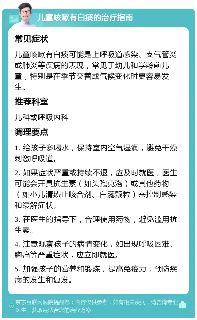 儿童咳嗽有白痰的治疗指南 常见症状 儿童咳嗽有白痰可能是上呼吸道感染、支气管炎或肺炎等疾病的表现，常见于幼儿和学龄前儿童，特别是在季节交替或气候变化时更容易发生。 推荐科室 儿科或呼吸内科 调理要点 1. 给孩子多喝水，保持室内空气湿润，避免干燥刺激呼吸道。 2. 如果症状严重或持续不退，应及时就医，医生可能会开具抗生素（如头孢克洛）或其他药物（如小儿清热止咳合剂、白蕊颗粒）来控制感染和缓解症状。 3. 在医生的指导下，合理使用药物，避免滥用抗生素。 4. 注意观察孩子的病情变化，如出现呼吸困难、胸痛等严重症状，应立即就医。 5. 加强孩子的营养和锻炼，提高免疫力，预防疾病的发生和复发。