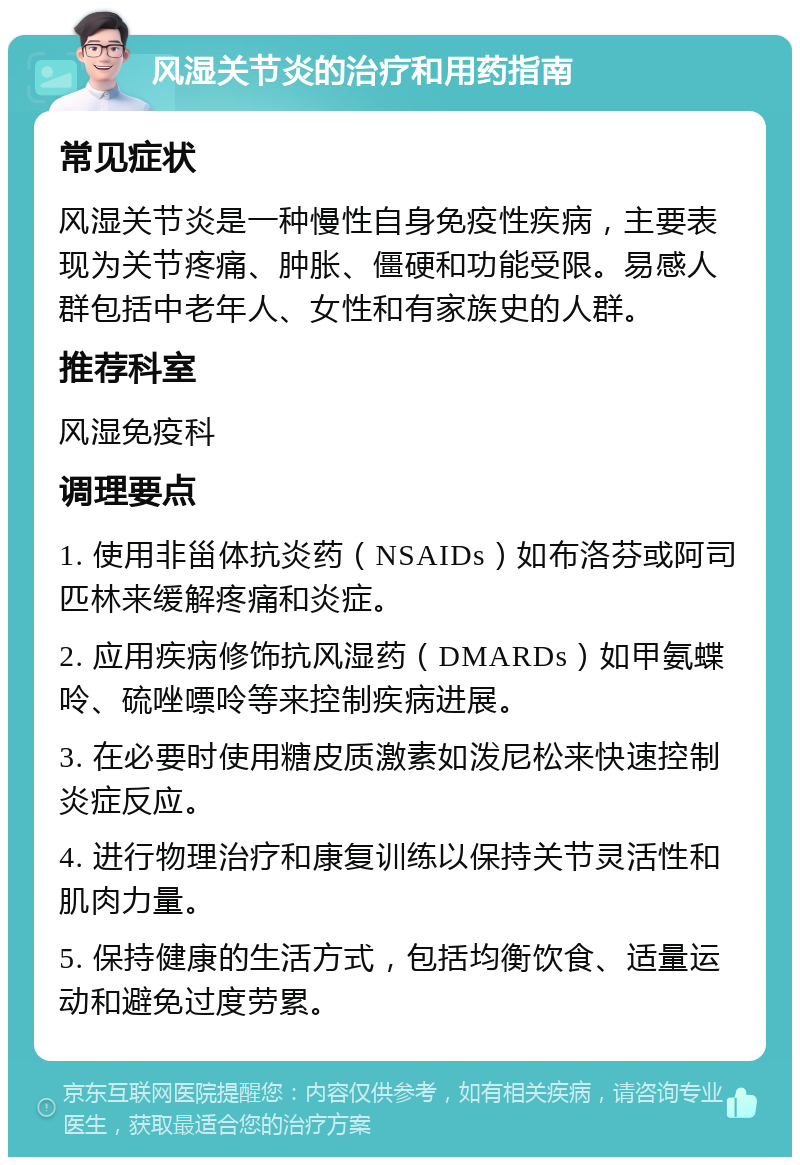 风湿关节炎的治疗和用药指南 常见症状 风湿关节炎是一种慢性自身免疫性疾病，主要表现为关节疼痛、肿胀、僵硬和功能受限。易感人群包括中老年人、女性和有家族史的人群。 推荐科室 风湿免疫科 调理要点 1. 使用非甾体抗炎药（NSAIDs）如布洛芬或阿司匹林来缓解疼痛和炎症。 2. 应用疾病修饰抗风湿药（DMARDs）如甲氨蝶呤、硫唑嘌呤等来控制疾病进展。 3. 在必要时使用糖皮质激素如泼尼松来快速控制炎症反应。 4. 进行物理治疗和康复训练以保持关节灵活性和肌肉力量。 5. 保持健康的生活方式，包括均衡饮食、适量运动和避免过度劳累。