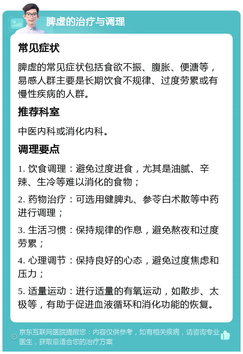 脾虚的治疗与调理 常见症状 脾虚的常见症状包括食欲不振、腹胀、便溏等，易感人群主要是长期饮食不规律、过度劳累或有慢性疾病的人群。 推荐科室 中医内科或消化内科。 调理要点 1. 饮食调理：避免过度进食，尤其是油腻、辛辣、生冷等难以消化的食物； 2. 药物治疗：可选用健脾丸、参苓白术散等中药进行调理； 3. 生活习惯：保持规律的作息，避免熬夜和过度劳累； 4. 心理调节：保持良好的心态，避免过度焦虑和压力； 5. 适量运动：进行适量的有氧运动，如散步、太极等，有助于促进血液循环和消化功能的恢复。