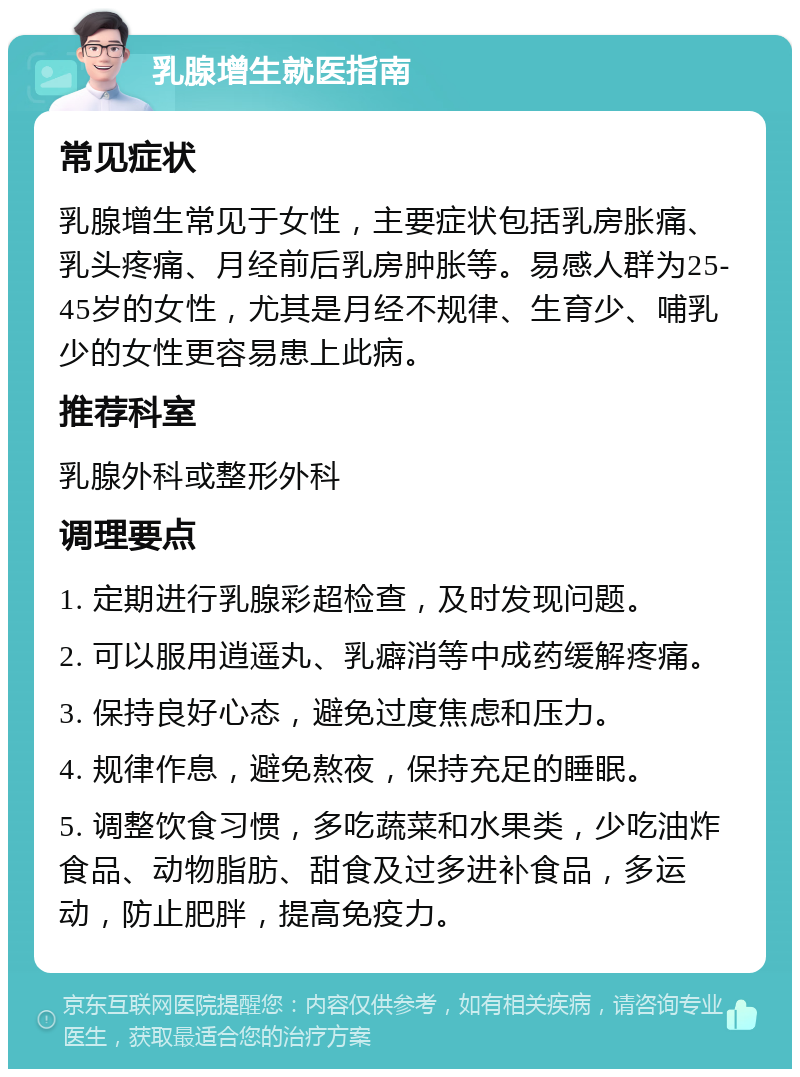 乳腺增生就医指南 常见症状 乳腺增生常见于女性，主要症状包括乳房胀痛、乳头疼痛、月经前后乳房肿胀等。易感人群为25-45岁的女性，尤其是月经不规律、生育少、哺乳少的女性更容易患上此病。 推荐科室 乳腺外科或整形外科 调理要点 1. 定期进行乳腺彩超检查，及时发现问题。 2. 可以服用逍遥丸、乳癖消等中成药缓解疼痛。 3. 保持良好心态，避免过度焦虑和压力。 4. 规律作息，避免熬夜，保持充足的睡眠。 5. 调整饮食习惯，多吃蔬菜和水果类，少吃油炸食品、动物脂肪、甜食及过多进补食品，多运动，防止肥胖，提高免疫力。