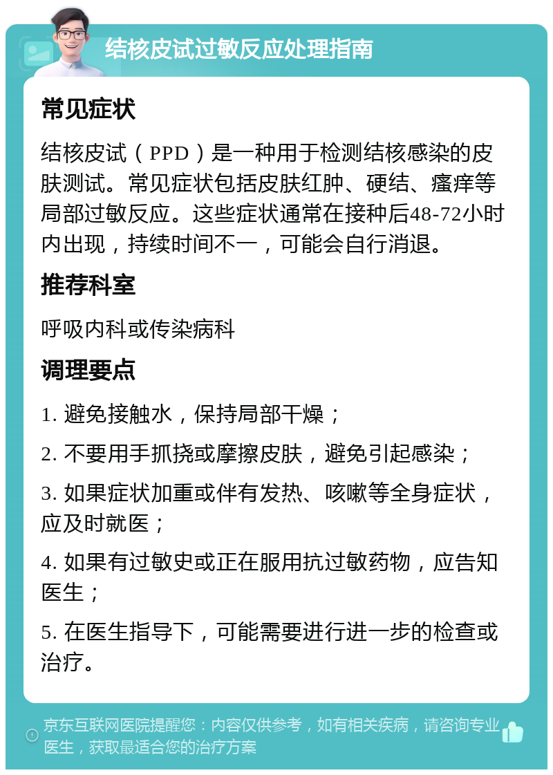 结核皮试过敏反应处理指南 常见症状 结核皮试（PPD）是一种用于检测结核感染的皮肤测试。常见症状包括皮肤红肿、硬结、瘙痒等局部过敏反应。这些症状通常在接种后48-72小时内出现，持续时间不一，可能会自行消退。 推荐科室 呼吸内科或传染病科 调理要点 1. 避免接触水，保持局部干燥； 2. 不要用手抓挠或摩擦皮肤，避免引起感染； 3. 如果症状加重或伴有发热、咳嗽等全身症状，应及时就医； 4. 如果有过敏史或正在服用抗过敏药物，应告知医生； 5. 在医生指导下，可能需要进行进一步的检查或治疗。