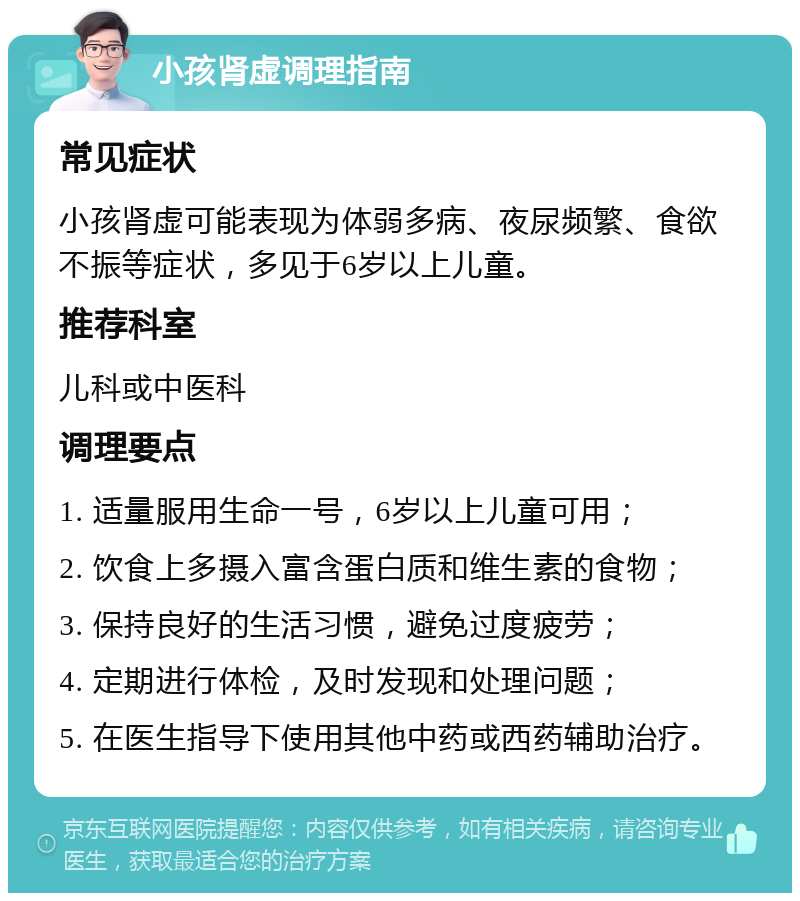 小孩肾虚调理指南 常见症状 小孩肾虚可能表现为体弱多病、夜尿频繁、食欲不振等症状，多见于6岁以上儿童。 推荐科室 儿科或中医科 调理要点 1. 适量服用生命一号，6岁以上儿童可用； 2. 饮食上多摄入富含蛋白质和维生素的食物； 3. 保持良好的生活习惯，避免过度疲劳； 4. 定期进行体检，及时发现和处理问题； 5. 在医生指导下使用其他中药或西药辅助治疗。