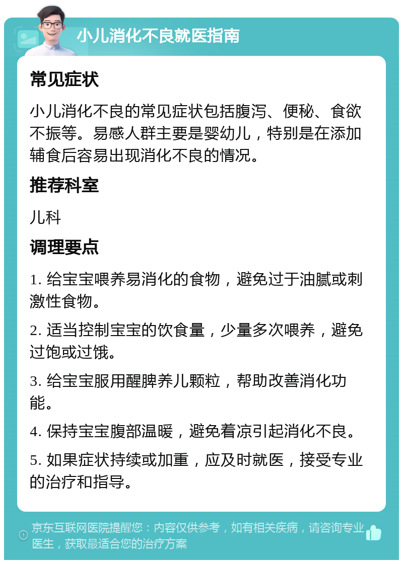 小儿消化不良就医指南 常见症状 小儿消化不良的常见症状包括腹泻、便秘、食欲不振等。易感人群主要是婴幼儿，特别是在添加辅食后容易出现消化不良的情况。 推荐科室 儿科 调理要点 1. 给宝宝喂养易消化的食物，避免过于油腻或刺激性食物。 2. 适当控制宝宝的饮食量，少量多次喂养，避免过饱或过饿。 3. 给宝宝服用醒脾养儿颗粒，帮助改善消化功能。 4. 保持宝宝腹部温暖，避免着凉引起消化不良。 5. 如果症状持续或加重，应及时就医，接受专业的治疗和指导。