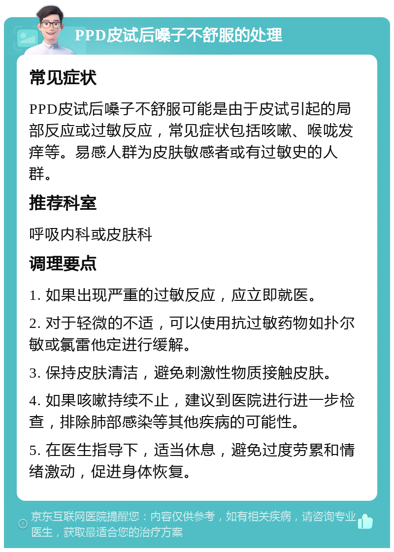 PPD皮试后嗓子不舒服的处理 常见症状 PPD皮试后嗓子不舒服可能是由于皮试引起的局部反应或过敏反应，常见症状包括咳嗽、喉咙发痒等。易感人群为皮肤敏感者或有过敏史的人群。 推荐科室 呼吸内科或皮肤科 调理要点 1. 如果出现严重的过敏反应，应立即就医。 2. 对于轻微的不适，可以使用抗过敏药物如扑尔敏或氯雷他定进行缓解。 3. 保持皮肤清洁，避免刺激性物质接触皮肤。 4. 如果咳嗽持续不止，建议到医院进行进一步检查，排除肺部感染等其他疾病的可能性。 5. 在医生指导下，适当休息，避免过度劳累和情绪激动，促进身体恢复。