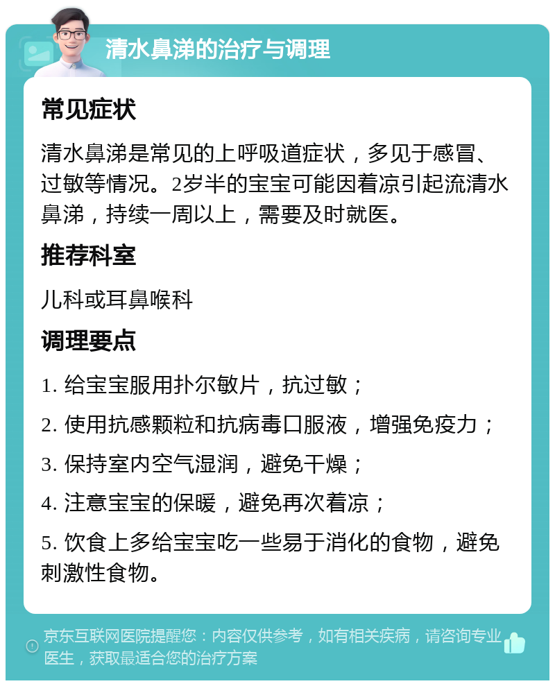 清水鼻涕的治疗与调理 常见症状 清水鼻涕是常见的上呼吸道症状，多见于感冒、过敏等情况。2岁半的宝宝可能因着凉引起流清水鼻涕，持续一周以上，需要及时就医。 推荐科室 儿科或耳鼻喉科 调理要点 1. 给宝宝服用扑尔敏片，抗过敏； 2. 使用抗感颗粒和抗病毒口服液，增强免疫力； 3. 保持室内空气湿润，避免干燥； 4. 注意宝宝的保暖，避免再次着凉； 5. 饮食上多给宝宝吃一些易于消化的食物，避免刺激性食物。