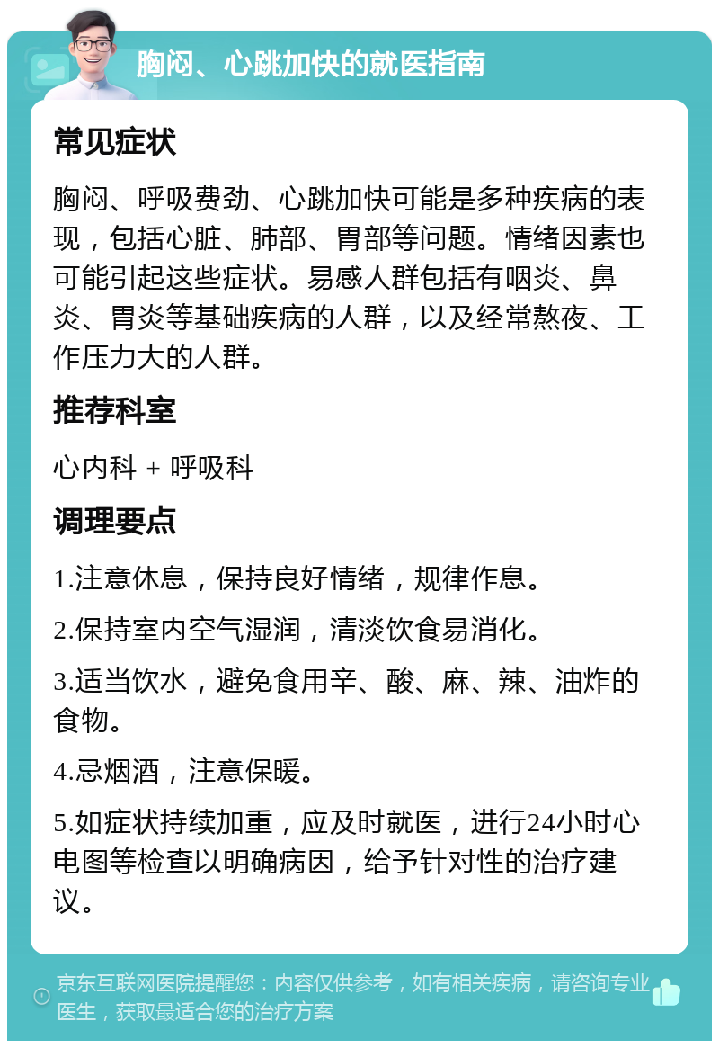 胸闷、心跳加快的就医指南 常见症状 胸闷、呼吸费劲、心跳加快可能是多种疾病的表现，包括心脏、肺部、胃部等问题。情绪因素也可能引起这些症状。易感人群包括有咽炎、鼻炎、胃炎等基础疾病的人群，以及经常熬夜、工作压力大的人群。 推荐科室 心内科 + 呼吸科 调理要点 1.注意休息，保持良好情绪，规律作息。 2.保持室内空气湿润，清淡饮食易消化。 3.适当饮水，避免食用辛、酸、麻、辣、油炸的食物。 4.忌烟酒，注意保暖。 5.如症状持续加重，应及时就医，进行24小时心电图等检查以明确病因，给予针对性的治疗建议。