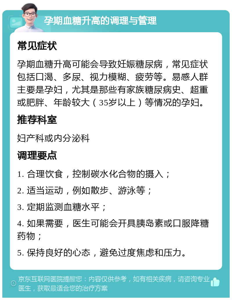 孕期血糖升高的调理与管理 常见症状 孕期血糖升高可能会导致妊娠糖尿病，常见症状包括口渴、多尿、视力模糊、疲劳等。易感人群主要是孕妇，尤其是那些有家族糖尿病史、超重或肥胖、年龄较大（35岁以上）等情况的孕妇。 推荐科室 妇产科或内分泌科 调理要点 1. 合理饮食，控制碳水化合物的摄入； 2. 适当运动，例如散步、游泳等； 3. 定期监测血糖水平； 4. 如果需要，医生可能会开具胰岛素或口服降糖药物； 5. 保持良好的心态，避免过度焦虑和压力。