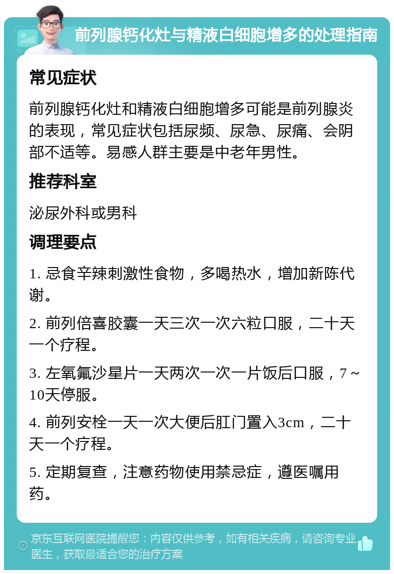 前列腺钙化灶与精液白细胞增多的处理指南 常见症状 前列腺钙化灶和精液白细胞增多可能是前列腺炎的表现，常见症状包括尿频、尿急、尿痛、会阴部不适等。易感人群主要是中老年男性。 推荐科室 泌尿外科或男科 调理要点 1. 忌食辛辣刺激性食物，多喝热水，增加新陈代谢。 2. 前列倍喜胶囊一天三次一次六粒口服，二十天一个疗程。 3. 左氧氟沙星片一天两次一次一片饭后口服，7～10天停服。 4. 前列安栓一天一次大便后肛门置入3cm，二十天一个疗程。 5. 定期复查，注意药物使用禁忌症，遵医嘱用药。