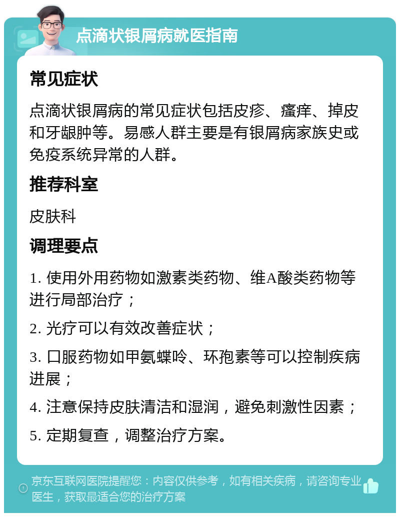 点滴状银屑病就医指南 常见症状 点滴状银屑病的常见症状包括皮疹、瘙痒、掉皮和牙龈肿等。易感人群主要是有银屑病家族史或免疫系统异常的人群。 推荐科室 皮肤科 调理要点 1. 使用外用药物如激素类药物、维A酸类药物等进行局部治疗； 2. 光疗可以有效改善症状； 3. 口服药物如甲氨蝶呤、环孢素等可以控制疾病进展； 4. 注意保持皮肤清洁和湿润，避免刺激性因素； 5. 定期复查，调整治疗方案。