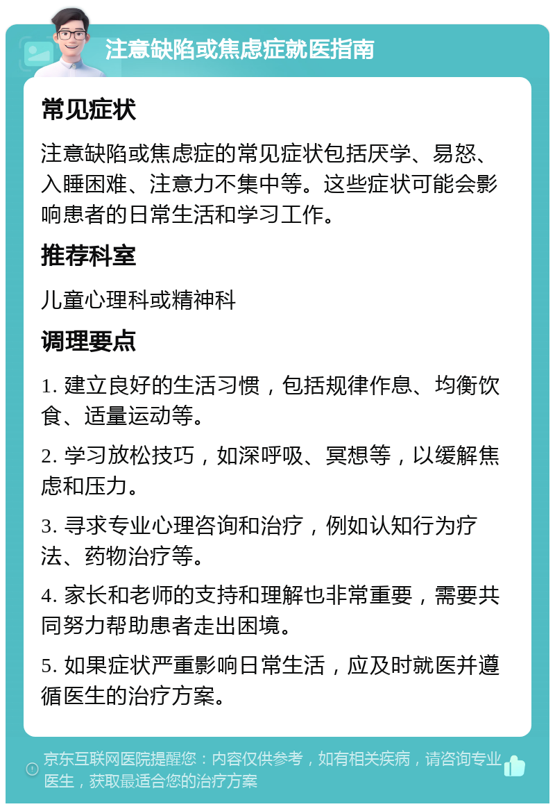 注意缺陷或焦虑症就医指南 常见症状 注意缺陷或焦虑症的常见症状包括厌学、易怒、入睡困难、注意力不集中等。这些症状可能会影响患者的日常生活和学习工作。 推荐科室 儿童心理科或精神科 调理要点 1. 建立良好的生活习惯，包括规律作息、均衡饮食、适量运动等。 2. 学习放松技巧，如深呼吸、冥想等，以缓解焦虑和压力。 3. 寻求专业心理咨询和治疗，例如认知行为疗法、药物治疗等。 4. 家长和老师的支持和理解也非常重要，需要共同努力帮助患者走出困境。 5. 如果症状严重影响日常生活，应及时就医并遵循医生的治疗方案。